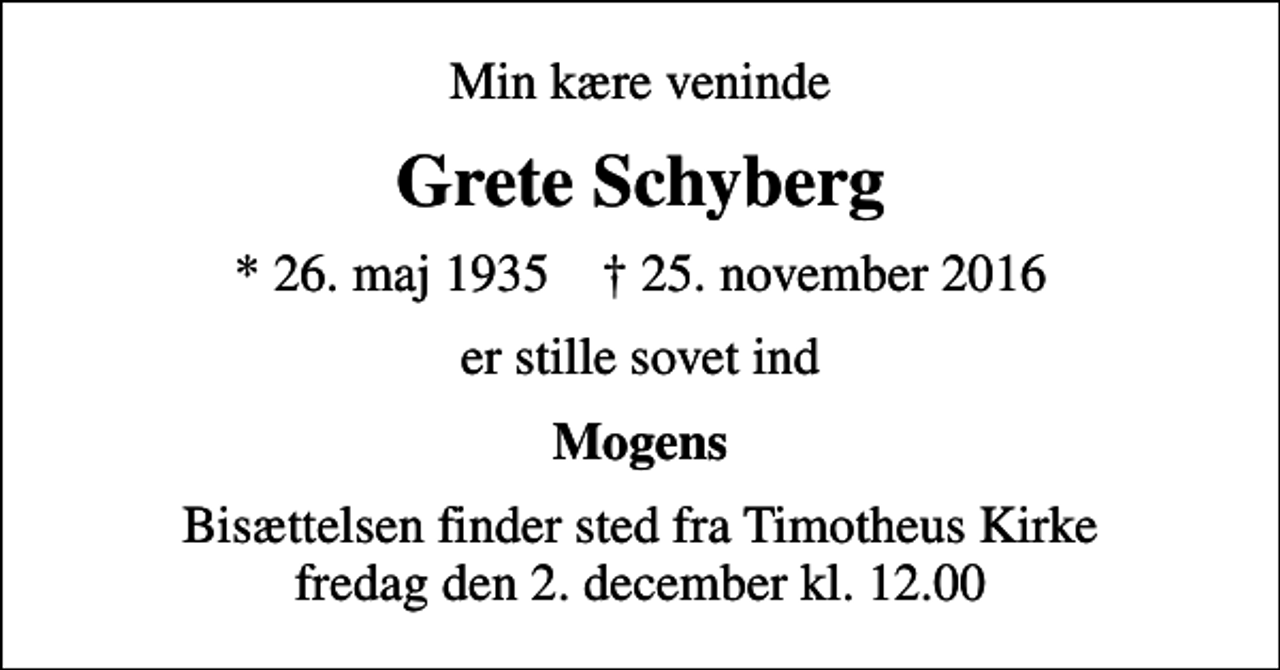 <p>Min kære veninde<br />Grete Schyberg<br />* 26. maj 1935 ✝ 25. november 2016<br />er stille sovet ind<br />Mogens<br />Bisættelsen finder sted fra Timotheus Kirke fredag den 2. december kl. 12.00</p>