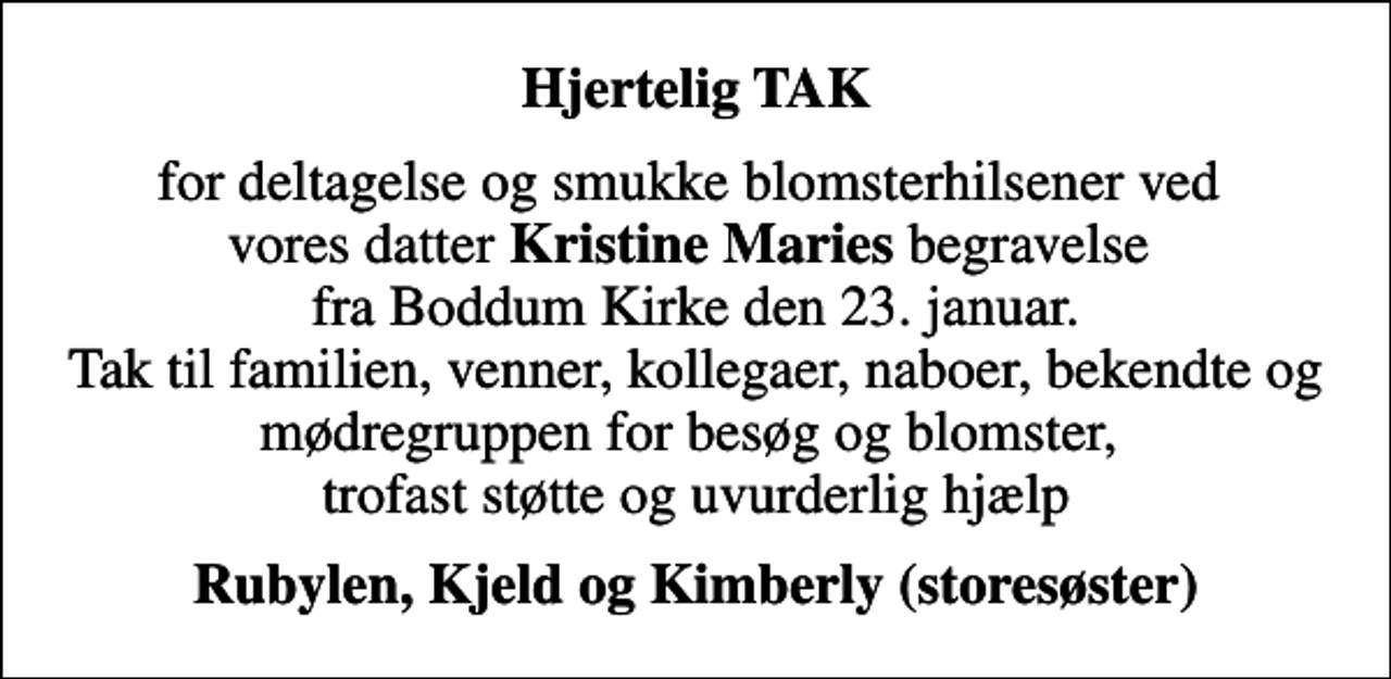 <p>Hjertelig TAK<br />for deltagelse og smukke blomsterhilsener ved vores datter <em>Kristine Maries</em> begravelse fra Boddum Kirke den 23. januar. Tak til familien, venner, kollegaer, naboer, bekendte og mødregruppen for besøg og blomster, trofast støtte og uvurderlig hjælp<br />Rubylen, Kjeld og Kimberly (storesøster)</p>