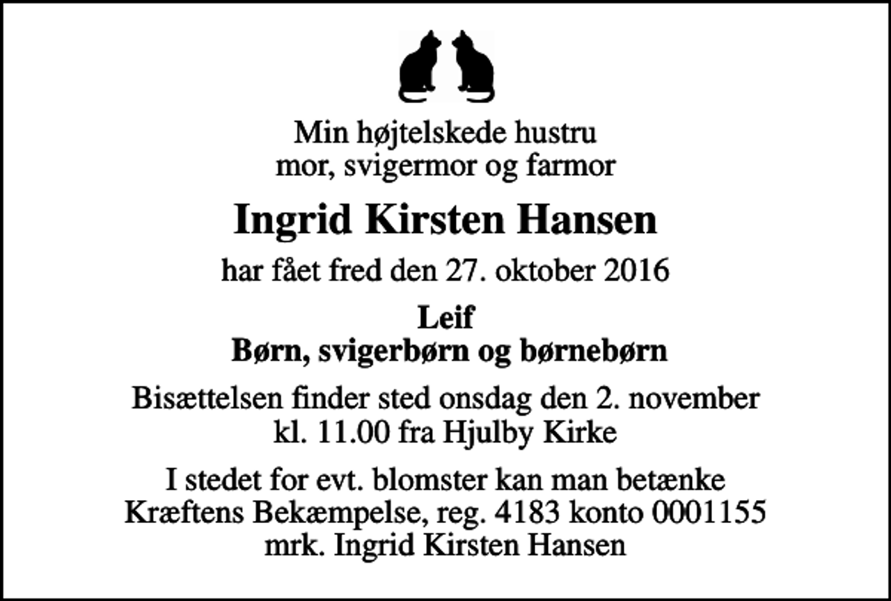 <p>Min højtelskede hustru mor, svigermor og farmor<br />Ingrid Kirsten Hansen<br />har fået fred den 27. oktober 2016<br />Leif Børn, svigerbørn og børnebørn<br />Bisættelsen finder sted onsdag den 2. november kl. 11.00 fra Hjulby Kirke<br />I stedet for evt. blomster kan man betænke<br />Kræftens Bekæmpelse reg.4183konto0001155mrk. Ingrid Kirsten<br />Hansen</p>