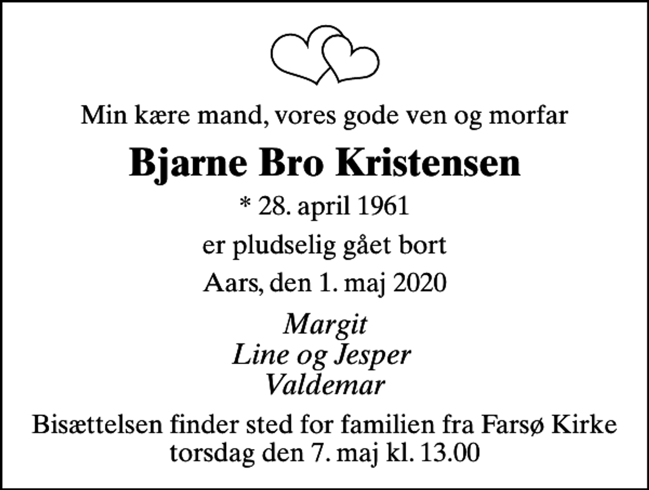 <p>Min kære mand, vores gode ven og morfar<br />Bjarne Bro Kristensen<br />* 28. april 1961<br />er pludselig gået bort<br />Aars, den 1. maj 2020<br />Margit Line og Jesper Valdemar<br />Bisættelsen finder sted for familien fra Farsø Kirke torsdag den 7. maj kl. 13.00</p>