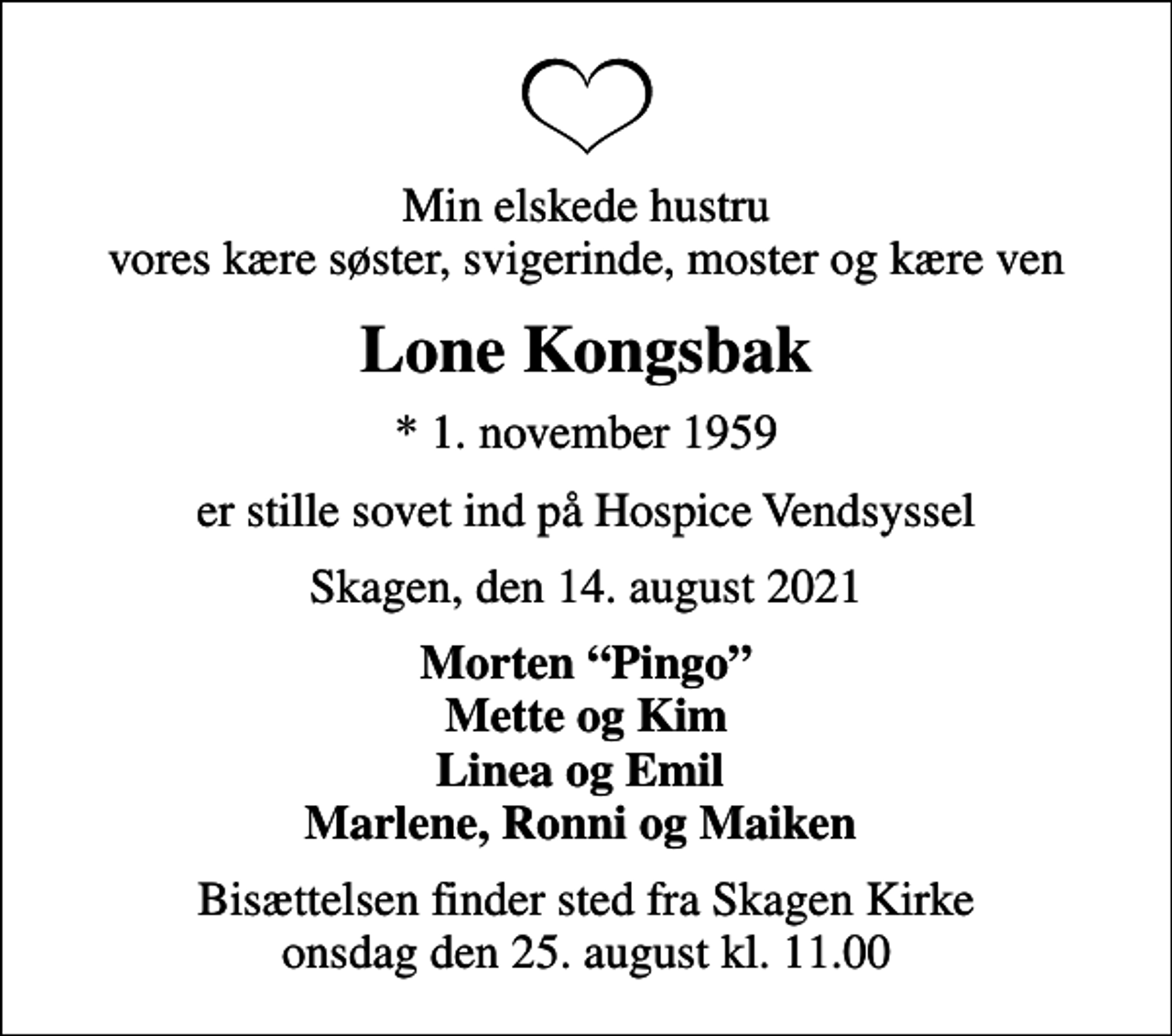 <p>Min elskede hustru vores kære søster, svigerinde, moster og kære ven<br />Lone Kongsbak<br />* 1. november 1959<br />er stille sovet ind på Hospice Vendsyssel<br />Skagen, den 14. august 2021<br />Morten Pingo Mette og Kim Linea og Emil Marlene, Ronni og Maiken<br />Bisættelsen finder sted fra Skagen Kirke onsdag den 25. august kl. 11.00</p>