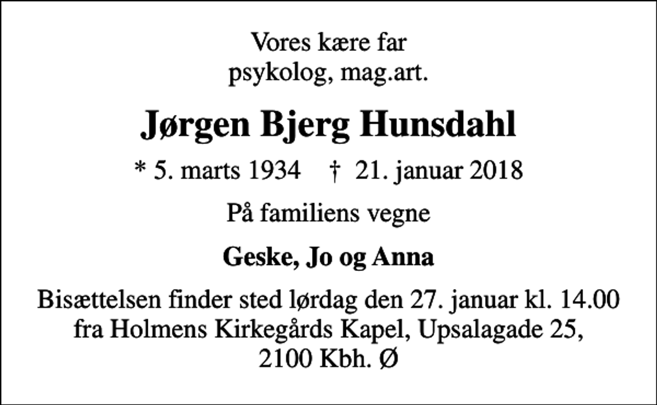 <p>Vores kære far psykolog, mag.art.<br />Jørgen Bjerg Hunsdahl<br />* 5. marts 1934 ✝ 21. januar 2018<br />På familiens vegne<br />Geske, Jo og Anna<br />Bisættelsen finder sted lørdag den 27. januar kl. 14.00 fra Holmens Kirkegårds Kapel, Upsalagade 25, 2100 Kbh. Ø</p>