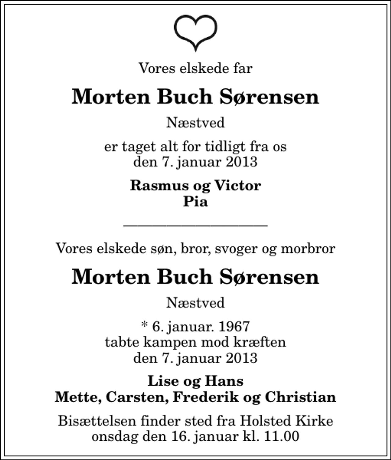 <p>Vores elskede far<br />Morten Buch Sørensen<br />Næstved<br />er taget alt for tidligt fra os den 7. januar 2013<br />Rasmus og Victor Pia<br />Vores elskede søn, bror, svoger og morbror<br />Morten Buch Sørensen<br />Næstved<br />* 6. januar. 1967 tabte kampen mod kræften den 7. januar 2013<br />Lise og Hans Mette, Carsten, Frederik og Christian<br />Bisættelsen finder sted fra Holsted Kirke onsdag den 16. januar kl. 11.00</p>