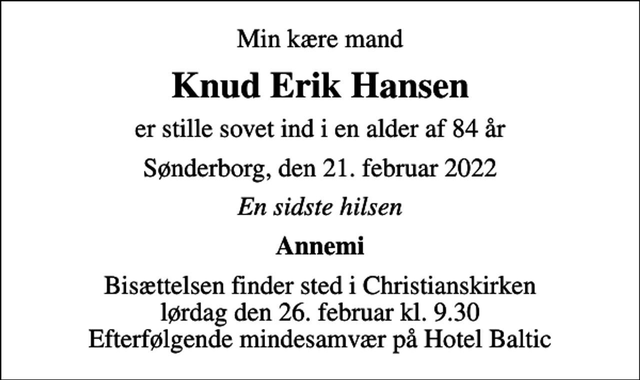 <p>Min kære mand<br />Knud Erik Hansen<br />er stille sovet ind i en alder af 84 år<br />Sønderborg, den 21. februar 2022<br />En sidste hilsen<br />Annemi<br />Bisættelsen finder sted i Christianskirken lørdag den 26. februar kl. 9.30 Efterfølgende mindesamvær på Hotel Baltic</p>