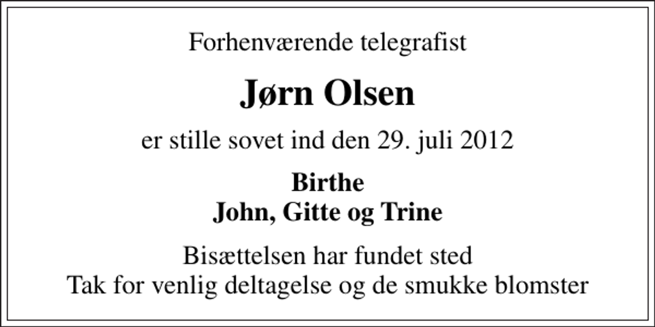 <p>Forhenværende telegrafist<br />Jørn Olsen<br />er stille sovet ind den 29. juli 2012<br />Birthe John, Gitte og Trine<br />Bisættelsen har fundet sted Tak for venlig deltagelse og de smukke blomster</p>