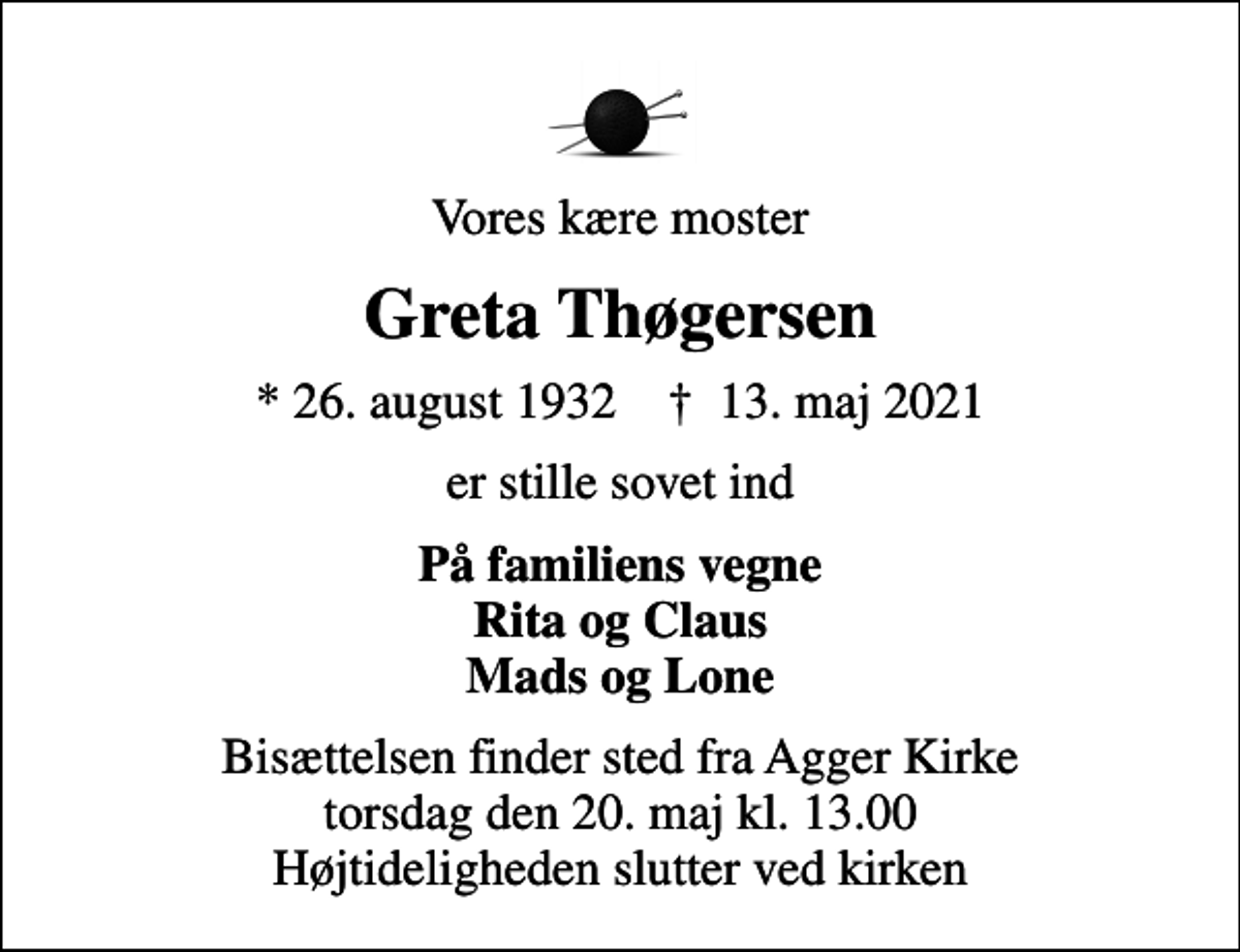 <p>Vores kære moster<br />Greta Thøgersen<br />* 26. august 1932 ✝ 13. maj 2021<br />er stille sovet ind<br />På familiens vegne Rita og Claus Mads og Lone<br />Bisættelsen finder sted fra Agger Kirke torsdag den 20. maj kl. 13.00 Højtideligheden slutter ved kirken</p>
