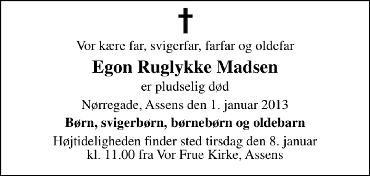 <p>Vor kære far, svigerfar, farfar og oldefar<br />Egon Ruglykke Madsen<br />er pludselig død<br />Nørregade, Assens den 1. januar 2013<br />Børn, svigerbørn, børnebørn og oldebarn<br />Højtideligheden finder sted tirsdag den 8. januar kl. 11.00 fra Vor Frue Kirke, Assens</p>