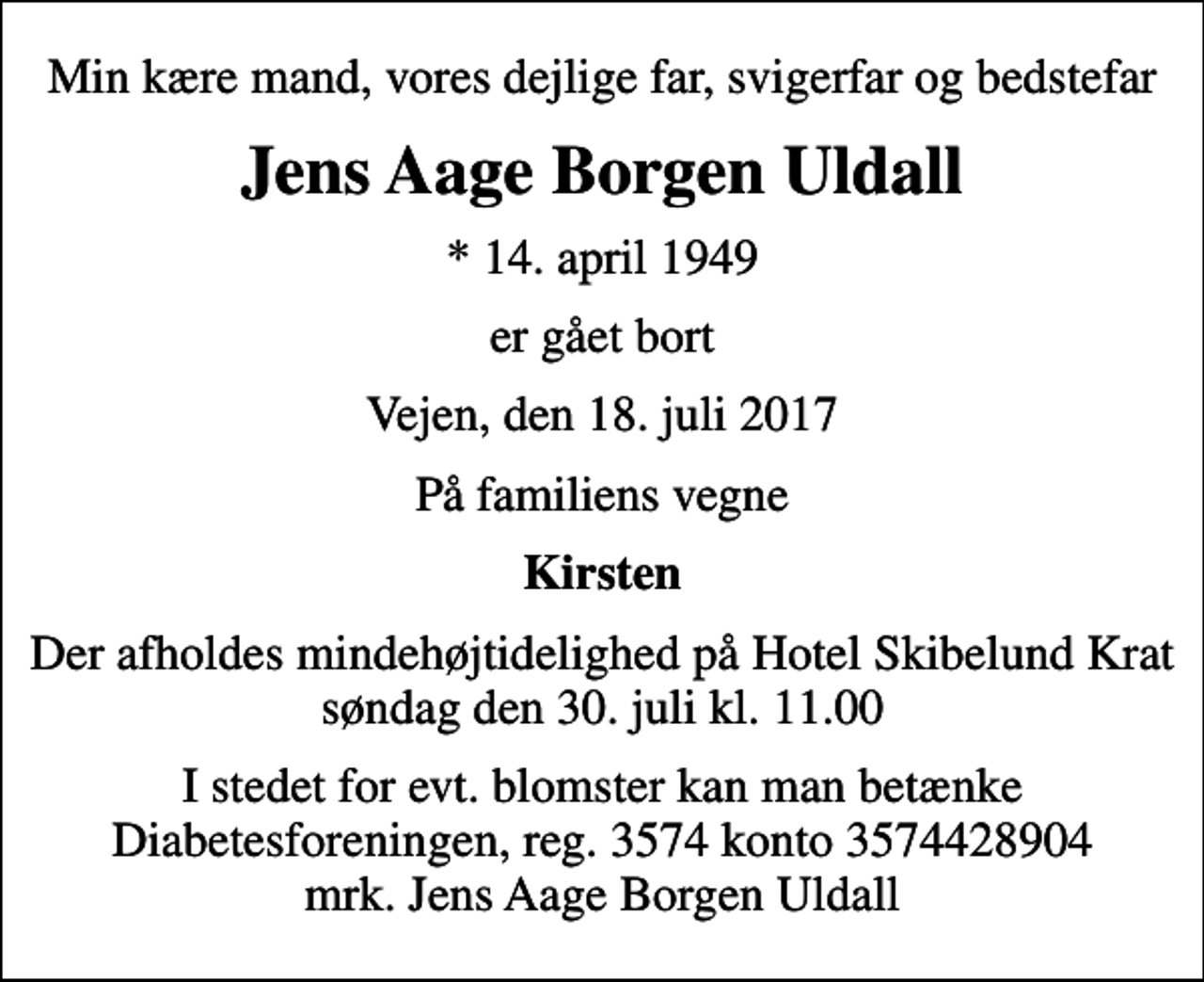 <p>Min kære mand, vores dejlige far, svigerfar og bedstefar<br />Jens Aage Borgen Uldall<br />* 14. april 1949<br />er gået bort<br />Vejen, den 18. juli 2017<br />På familiens vegne<br />Kirsten<br />Der afholdes mindehøjtidelighed på Hotel Skibelund Krat søndag den 30. juli kl. 11.00<br />I stedet for evt. blomster kan man betænke<br />Diabetesforeningen reg.3574kontonr.3574428904mrk. Jens Aage Borgen<br />Uldall</p>