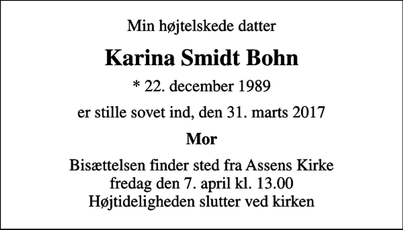<p>Min højtelskede datter<br />Karina Smidt Bohn<br />* 22. december 1989<br />er stille sovet ind, den 31. marts 2017<br />Mor<br />Bisættelsen finder sted fra Assens Kirke fredag den 7. april kl. 13.00 Højtideligheden slutter ved kirken</p>