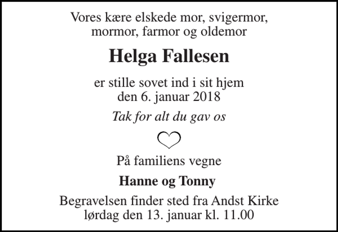 <p>Vores kære elskede mor, svigermor, mormor, farmor og oldemor<br />Helga Fallesen<br />er stille sovet ind i sit hjem den 6. januar 2018<br />Tak for alt du gav os<br />På familiens vegne<br />Hanne og Tonny<br />Begravelsen finder sted fra Andst Kirke lørdag den 13. januar kl. 11.00</p>