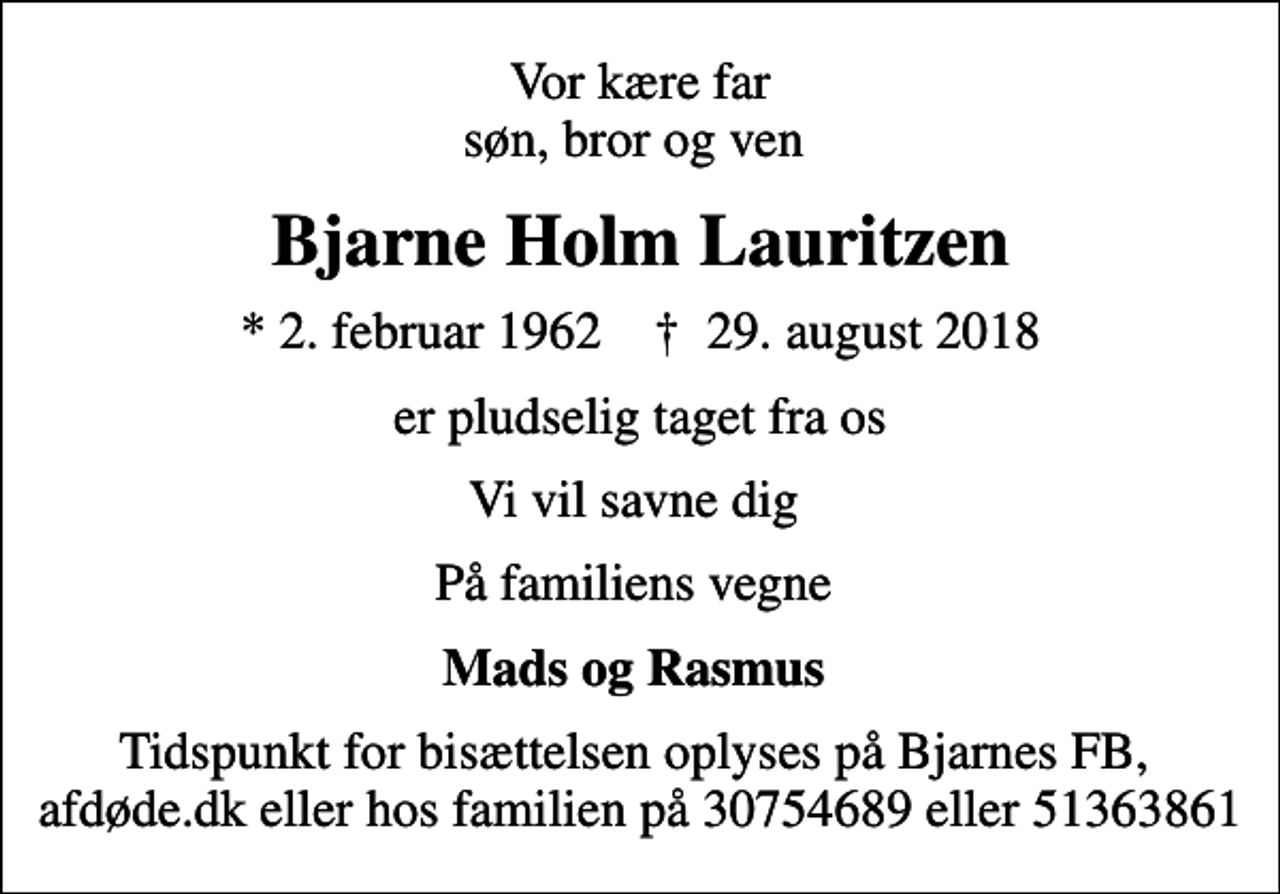 <p>Vor kære far søn, bror og ven<br />Bjarne Holm Lauritzen<br />* 2. februar 1962 ✝ 29. august 2018<br />er pludselig taget fra os<br />Vi vil savne dig<br />På familiens vegne<br />Mads og Rasmus<br />Tidspunkt for bisættelsen oplyses på Bjarnes FB, afdøde.dk eller hos familien på 30754689 eller 51363861</p>