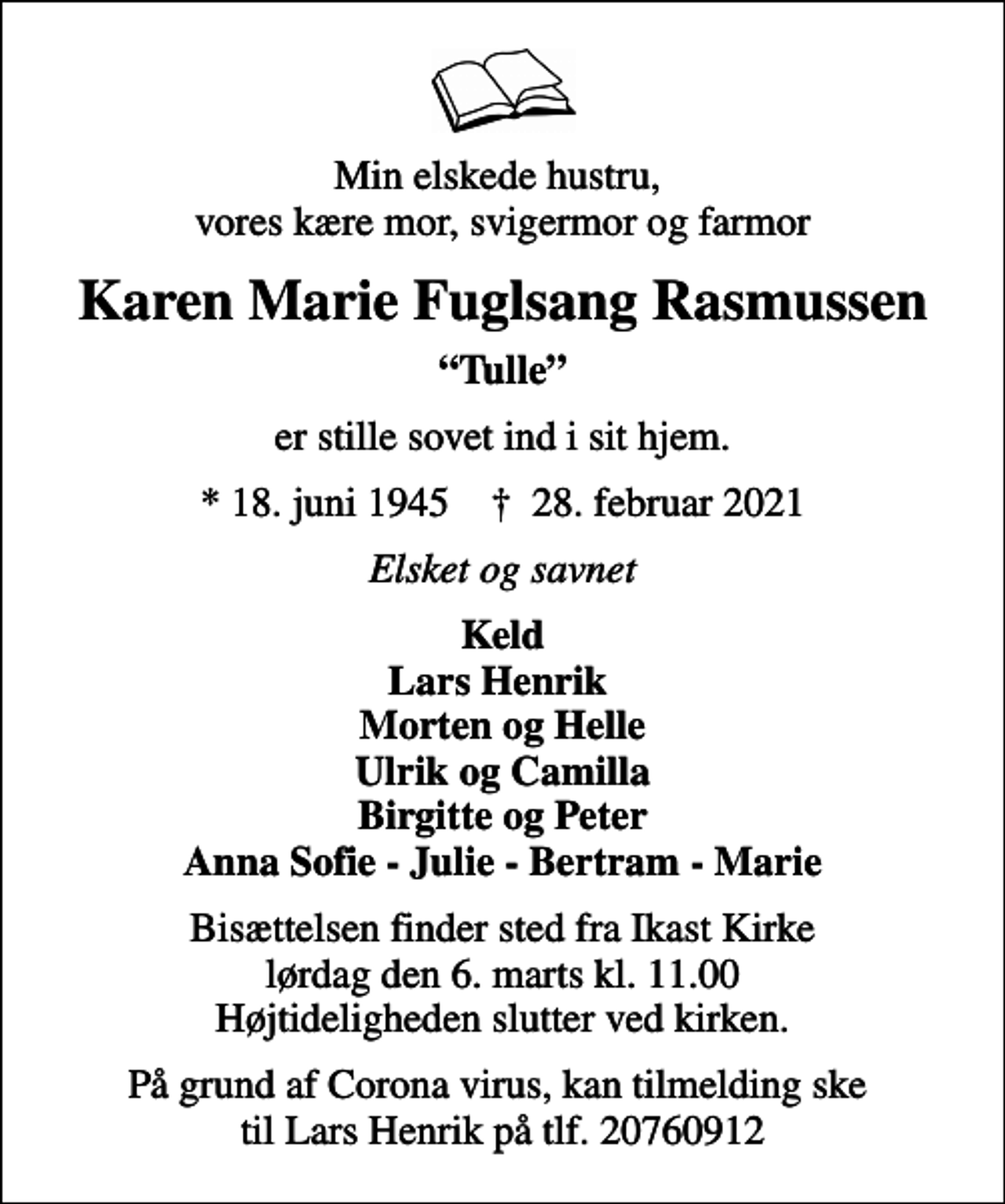 <p>Min elskede hustru, vores kære mor, svigermor og farmor<br />Karen Marie Fuglsang Rasmussen<br />Tulle<br />er stille sovet ind i sit hjem.<br />* 18. juni 1945 ✝ 28. februar 2021<br />Elsket og savnet<br />Keld Lars Henrik Morten og Helle Ulrik og Camilla Birgitte og Peter Anna Sofie - Julie - Bertram - Marie<br />Bisættelsen finder sted fra Ikast Kirke lørdag den 6. marts kl. 11.00 Højtideligheden slutter ved kirken.<br />På grund af Corona virus, kan tilmelding ske til Lars Henrik på tlf. 20760912</p>