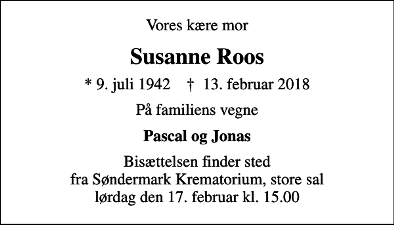 <p>Vores kære mor<br />Susanne Roos<br />* 9. juli 1942 ✝ 13. februar 2018<br />På familiens vegne<br />Pascal og Jonas<br />Bisættelsen finder sted fra Søndermark Krematorium, store sal lørdag den 17. februar kl. 15.00</p>