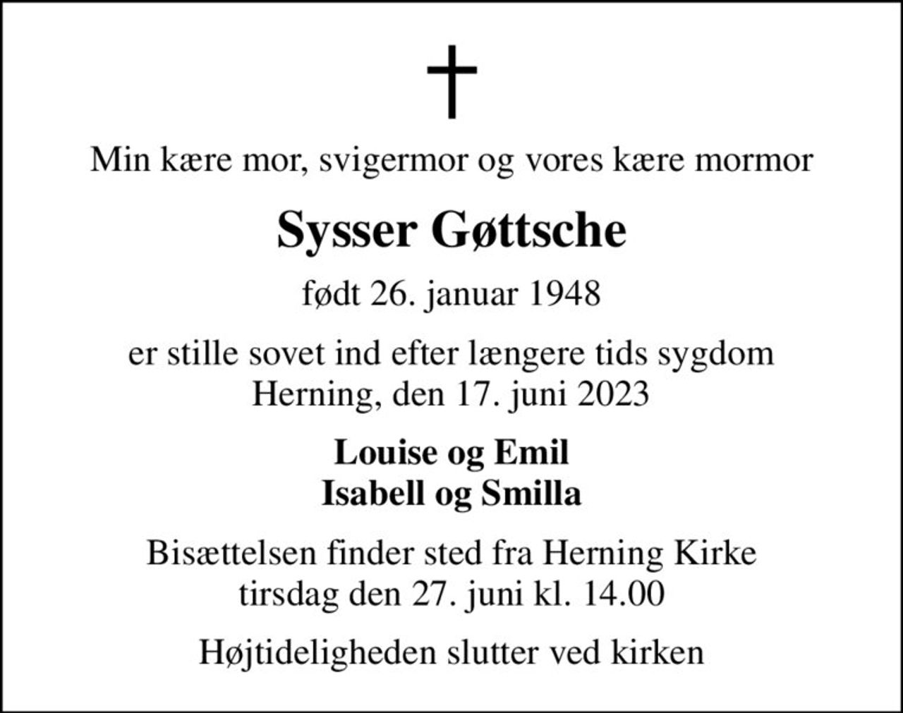 Min kære mor, svigermor og vores kære mormor
Sysser Gøttsche
født 26. januar 1948
er stille sovet ind efter længere tids sygdom Herning, den 17. juni 2023
Louise og Emil Isabell og Smilla
Bisættelsen finder sted fra Herning Kirke  tirsdag den 27. juni kl. 14.00 
Højtideligheden slutter ved kirken