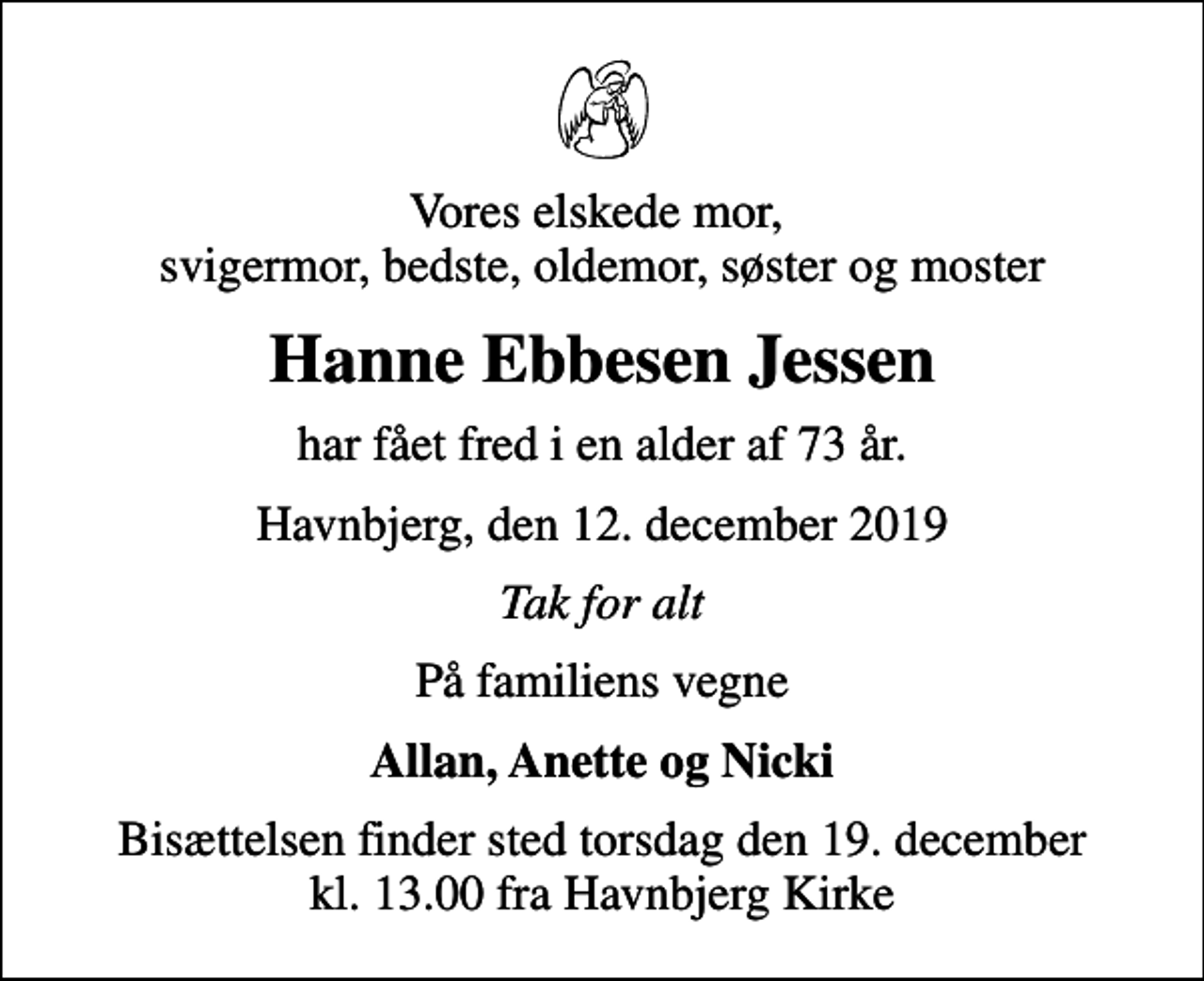 <p>Vores elskede mor, svigermor, bedste, oldemor, søster og moster<br />Hanne Ebbesen Jessen<br />har fået fred i en alder af 73 år.<br />Havnbjerg, den 12. december 2019<br />Tak for alt<br />På familiens vegne<br />Allan, Anette og Nicki<br />Bisættelsen finder sted torsdag den 19. december kl. 13.00 fra Havnbjerg Kirke</p>