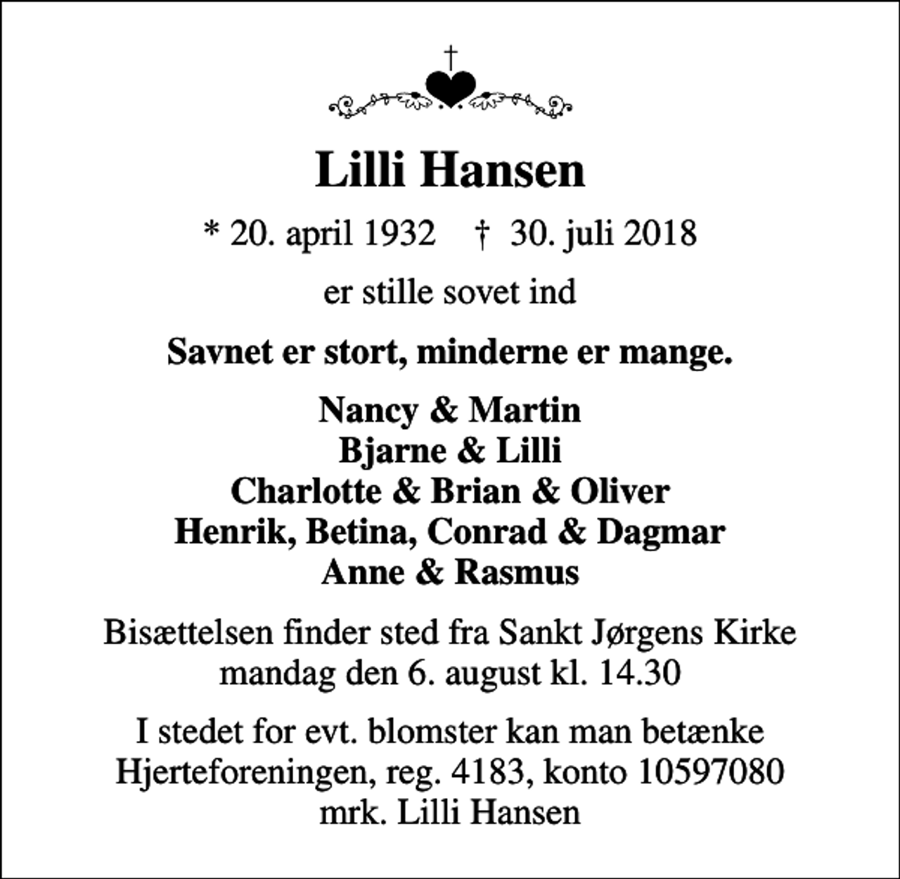 <p>Lilli Hansen<br />* 20. april 1932 ✝ 30. juli 2018<br />er stille sovet ind<br />Savnet er stort, minderne er mange.<br />Nancy &amp; Martin Bjarne &amp; Lilli Charlotte &amp; Brian &amp; Oliver Henrik, Betina, Conrad &amp; Dagmar Anne &amp; Rasmus<br />Bisættelsen finder sted fra Sankt Jørgens Kirke mandag den 6. august kl. 14.30<br />I stedet for evt. blomster kan man betænke<br />Hjerteforeningen reg.4183,konto10597080mrk. Lilli<br />Hansen</p>