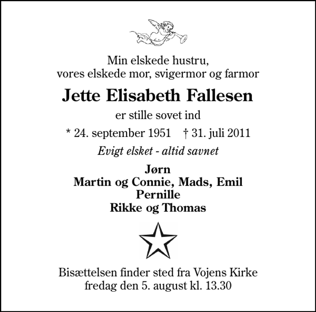 <p>Min elskede hustru, vores elskede mor, svigermor og farmor<br />Jette Elisabeth Fallesen<br />er stille sovet ind<br />* 24. september 1951 ✝ 31. juli 2011<br />Evigt elsket - altid savnet<br />Jørn Martin og Connie, Mads, Emil Pernille Rikke og Thomas<br />Bisættelsen finder sted fra Vojens Kirke fredag den 5. august kl. 13.30</p>