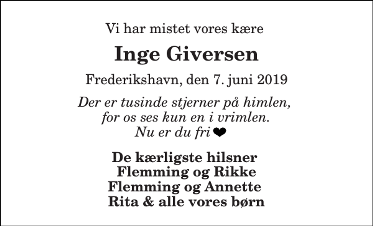 <p>Vi har mistet vores kære<br />Inge Giversen<br />Frederikshavn, den 7. juni 2019<br />Der er tusinde stjerner på himlen, for os ses kun en i vrimlen. Nu er du fri<br />De kærligste hilsner Flemming og Rikke Flemming og Annette Rita &amp; alle vores børn</p>