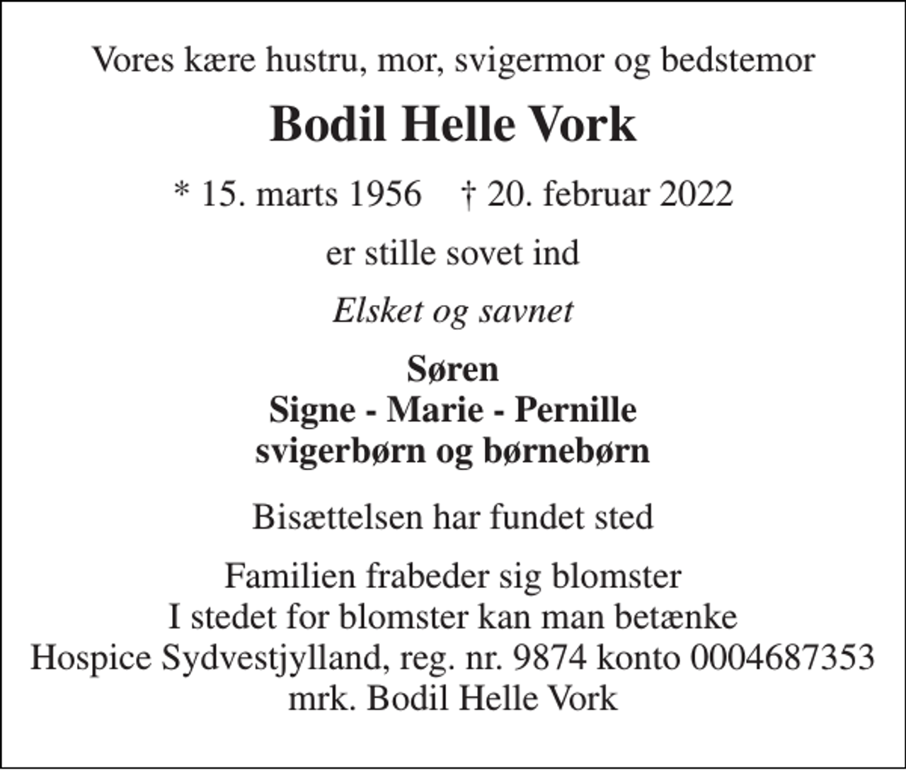 <p>Vores kære hustru, mor, svigermor og bedstemor<br />Bodil Helle Vork<br />* 15. marts 1956 † 20. februar 2022<br />er stille sovet ind<br />Elsket og savnet<br />Søren Signe - Marie - Pernille svigerbørn og børnebørn<br />Bisættelsen har fundet sted<br />Familien frabeder sig blomster I stedet for blomster kan man betænke Hospice Sydvestjylland, reg. nr. 9874 konto 0004687353 mrk. Bodil Helle Vork</p>