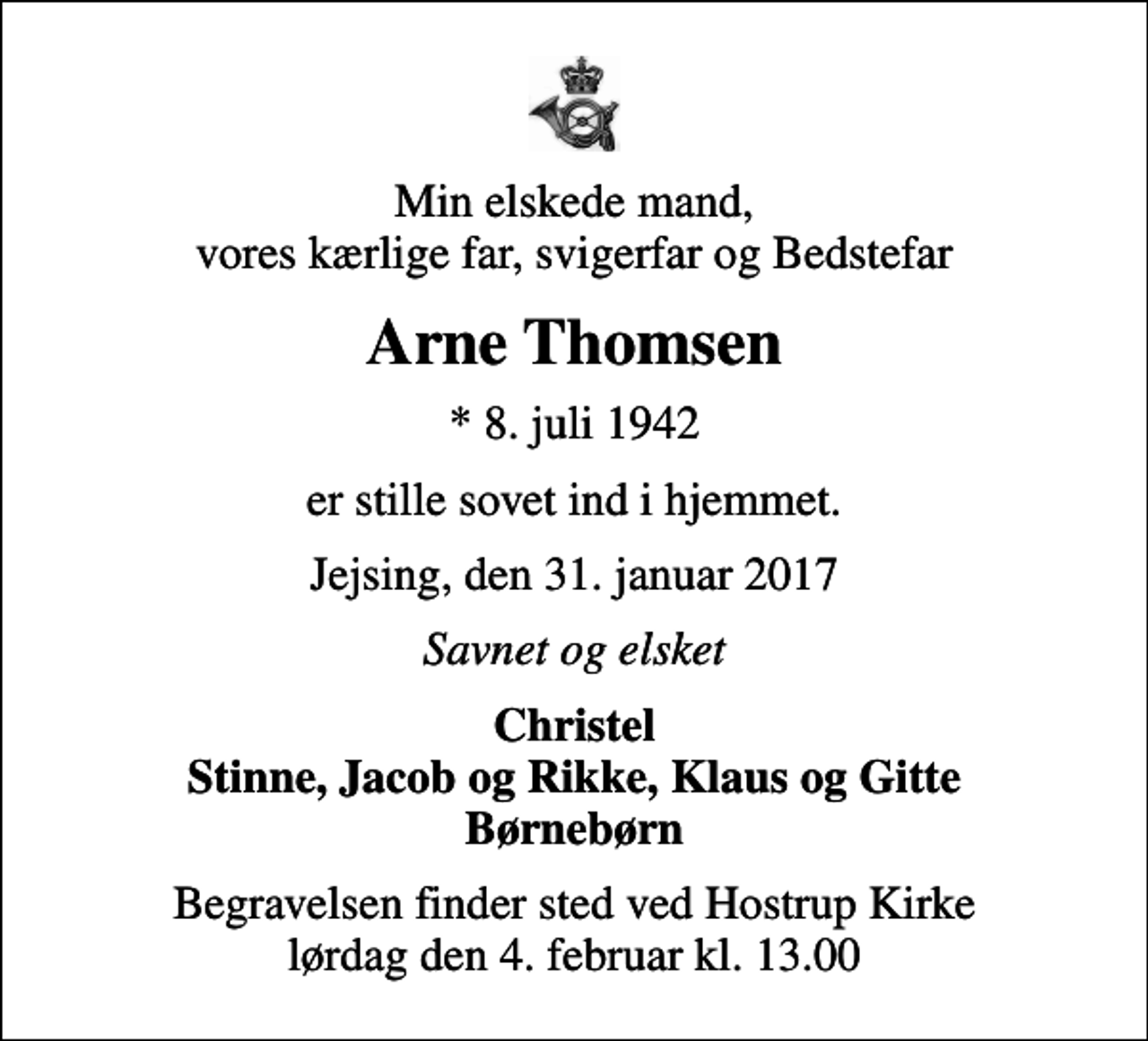 <p>Min elskede mand, vores kærlige far, svigerfar og Bedstefar<br />Arne Thomsen<br />* 8. juli 1942<br />er stille sovet ind i hjemmet.<br />Jejsing, den 31. januar 2017<br />Savnet og elsket<br />Christel Stinne, Jacob og Rikke, Klaus og Gitte Børnebørn<br />Begravelsen finder sted ved Hostrup Kirke lørdag den 4. februar kl. 13.00</p>
