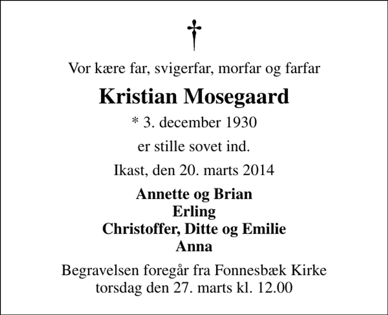 <p>Vor kære far, svigerfar, morfar og farfar<br />Kristian Mosegaard<br />* 3. december 1930<br />er stille sovet ind.<br />Ikast, den 20. marts 2014<br />Annette og Brian Erling Christoffer, Ditte og Emilie Anna<br />Begravelsen foregår fra Fonnesbæk Kirke torsdag den 27. marts kl. 12.00</p>