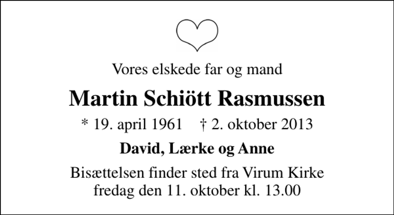 <p>Vores elskede far og mand<br />Martin Schiött Rasmussen<br />* 19. april 1961 ✝ 2. oktober 2013<br />David, Lærke og Anne<br />Bisættelsen finder sted fra Virum Kirke fredag den 11. oktober kl. 13.00</p>