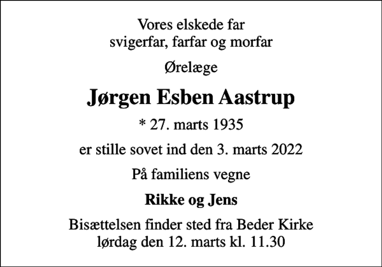 <p>Vores elskede far svigerfar, farfar og morfar<br />Ørelæge<br />Jørgen Esben Aastrup<br />* 27. marts 1935<br />er stille sovet ind den 3. marts 2022<br />På familiens vegne<br />Rikke og Jens<br />Bisættelsen finder sted fra Beder Kirke lørdag den 12. marts kl. 11.30</p>