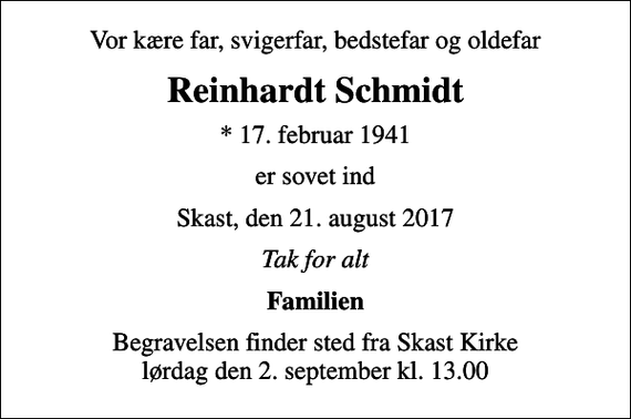 <p>Vor kære far, svigerfar, bedstefar og oldefar<br />Reinhardt Schmidt<br />* 17. februar 1941<br />er sovet ind<br />Skast, den 21. august 2017<br />Tak for alt<br />Familien<br />Begravelsen finder sted fra Skast Kirke lørdag den 2. september kl. 13.00</p>