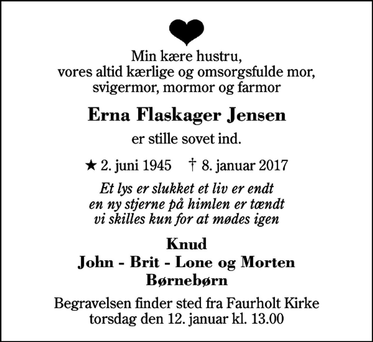 <p>Min kære hustru, vores altid kærlige og omsorgsfulde mor, svigermor, mormor og farmor<br />Erna Flaskager Jensen<br />er stille sovet ind.<br />* 2. juni 1945 ✝ 8. januar 2017<br />Et lys er slukket et liv er endt en ny stjerne på himlen er tændt vi skilles kun for at mødes igen<br />Knud John - Brit - Lone og Morten Børnebørn<br />Begravelsen finder sted fra Faurholt Kirke torsdag den 12. januar kl. 13.00</p>