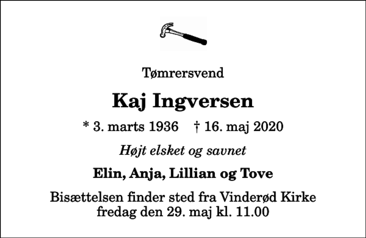 <p>Tømrersvend<br />Kaj Ingversen<br />* 3. marts 1936 ✝ 16. maj 2020<br />Højt elsket og savnet<br />Elin, Anja, Lillian og Tove<br />Bisættelsen finder sted fra Vinderød Kirke fredag den 29. maj kl. 11.00</p>
