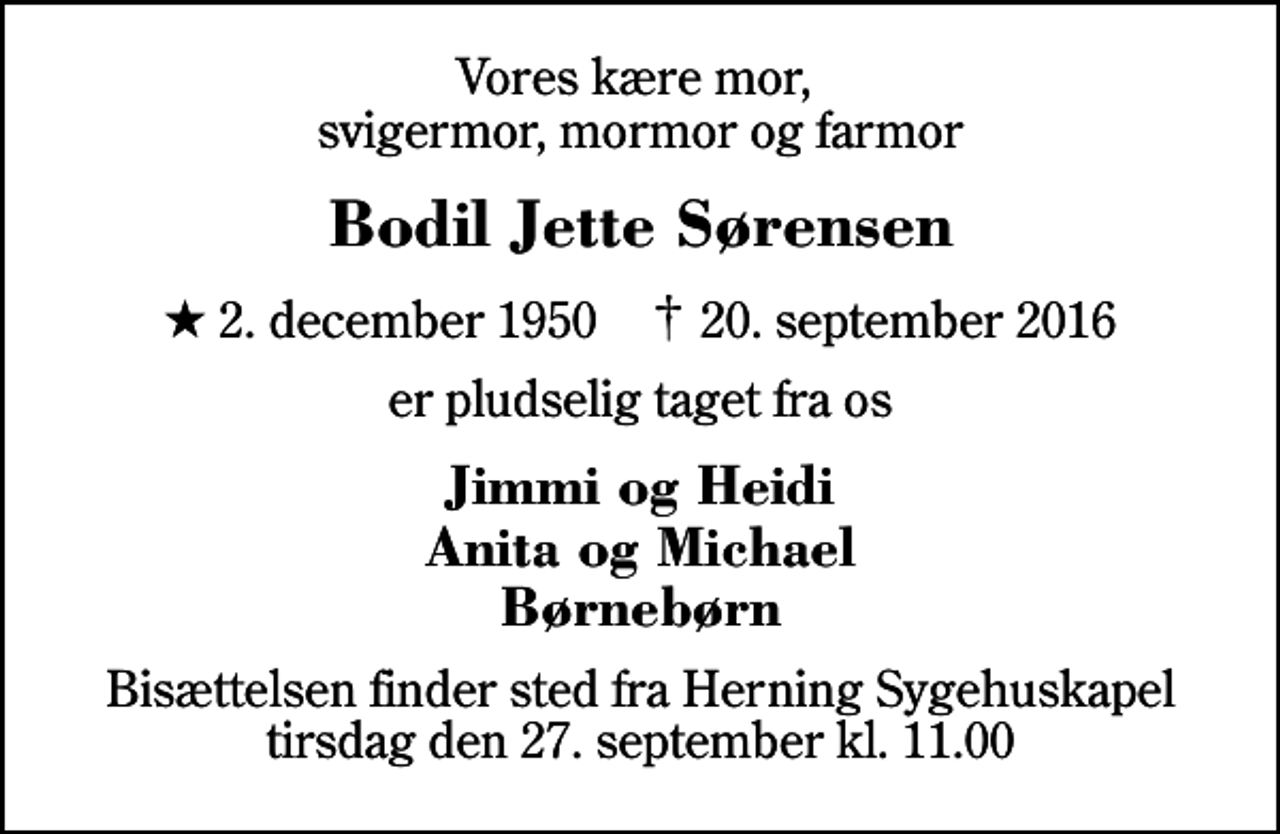 <p>Vores kære mor, svigermor, mormor og farmor<br />Bodil Jette Sørensen<br />* 2. december 1950 ✝ 20. september 2016<br />er pludselig taget fra os<br />Jimmi og Heidi Anita og Michael Børnebørn<br />Bisættelsen finder sted fra Herning Sygehuskapel tirsdag den 27. september kl. 11.00</p>