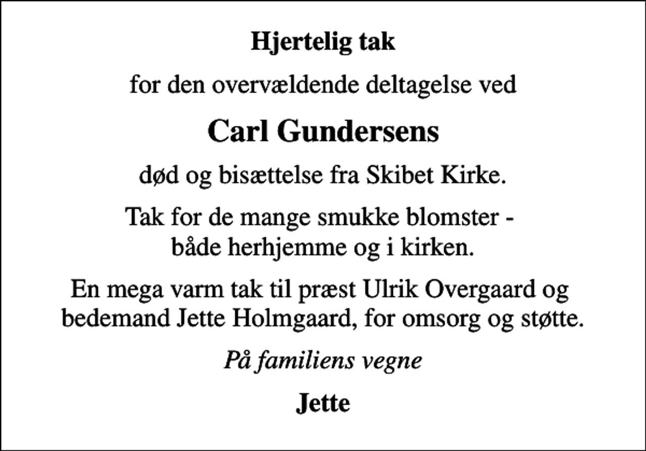 <p>Hjertelig tak<br />for den overvældende deltagelse ved<br />Carl Gundersens<br />død og bisættelse fra Skibet Kirke.<br />Tak for de mange smukke blomster - både herhjemme og i kirken.<br />En mega varm tak til præst Ulrik Overgaard og bedemand Jette Holmgaard, for omsorg og støtte.<br />På familiens vegne<br />Jette</p>