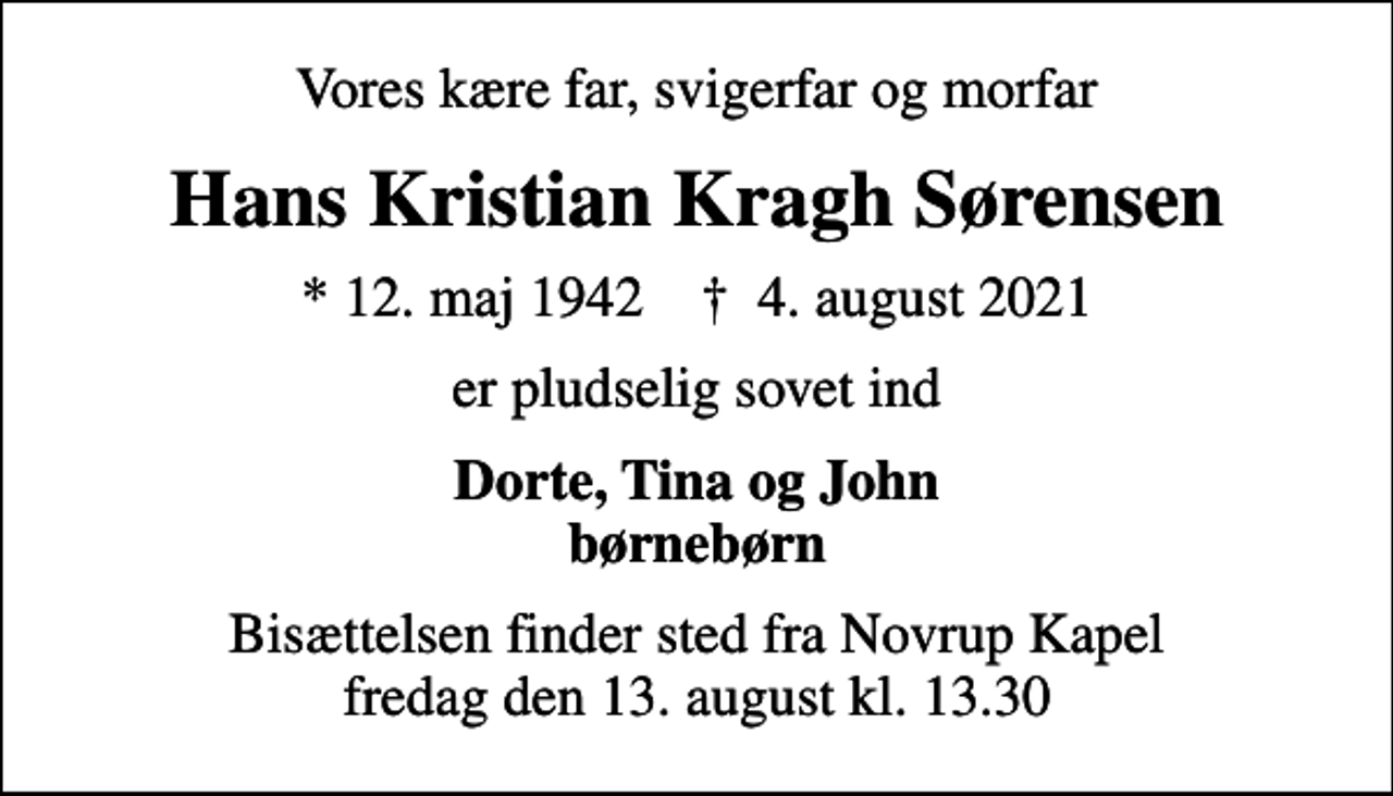 <p>Vores kære far, svigerfar og morfar<br />Hans Kristian Kragh Sørensen<br />* 12. maj 1942 ✝ 4. august 2021<br />er pludselig sovet ind<br />Dorte, Tina og John børnebørn<br />Bisættelsen finder sted fra Novrup Kapel fredag den 13. august kl. 13.30</p>