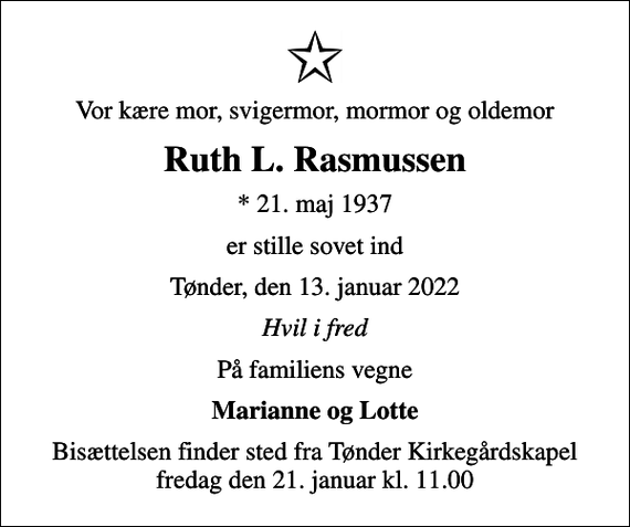 <p>Vor kære mor, svigermor, mormor og oldemor<br />Ruth L. Rasmussen<br />* 21. maj 1937<br />er stille sovet ind<br />Tønder, den 13. januar 2022<br />Hvil i fred<br />På familiens vegne<br />Marianne og Lotte<br />Bisættelsen finder sted fra Tønder Kirkegårdskapel fredag den 21. januar kl. 11.00</p>