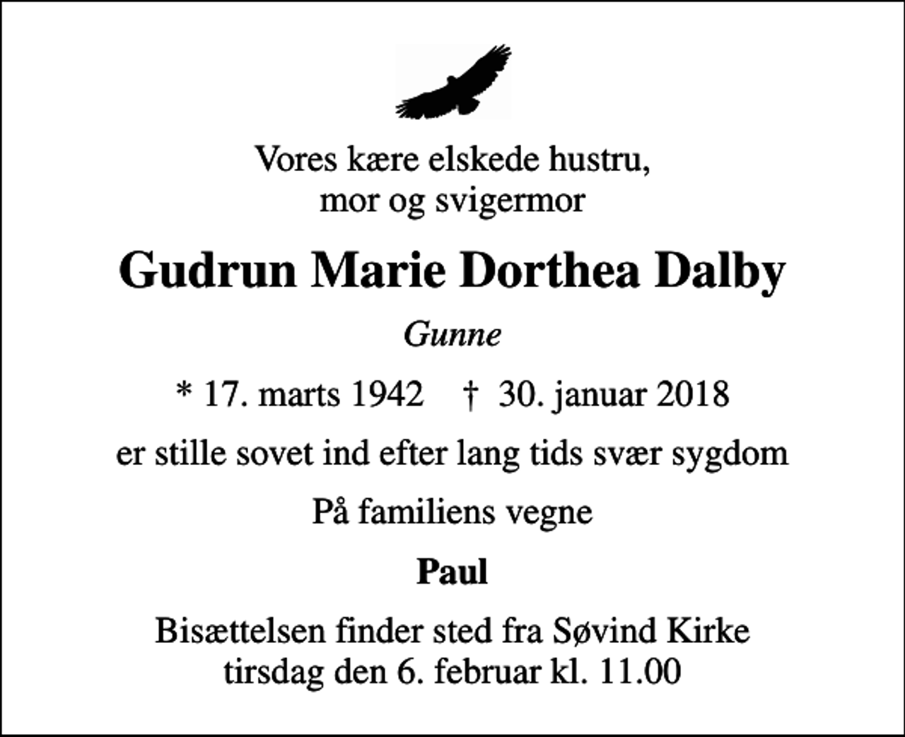 <p>Vores kære elskede hustru, mor og svigermor<br />Gudrun Marie Dorthea Dalby<br />Gunne<br />* 17. marts 1942 ✝ 30. januar 2018<br />er stille sovet ind efter lang tids svær sygdom<br />På familiens vegne<br />Paul<br />Bisættelsen finder sted fra Søvind Kirke tirsdag den 6. februar kl. 11.00</p>