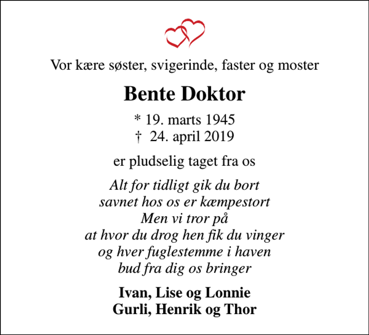 <p>Vor kære søster, svigerinde, faster og moster<br />Bente Doktor<br />* 19. marts 1945<br />✝ 24. april 2019<br />er pludselig taget fra os<br />Alt for tidligt gik du bort savnet hos os er kæmpestort Men vi tror på at hvor du drog hen fik du vinger og hver fuglestemme i haven bud fra dig os bringer<br />Ivan, Lise og Lonnie Gurli, Henrik og Thor</p>