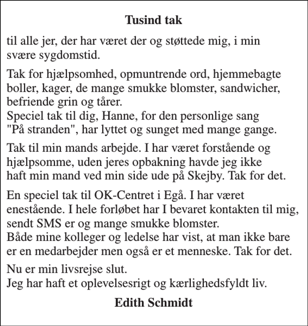 <p>Tusind tak<br />til alle jer, der har været der og støttede mig, i min svære sygdomstid.<br />Tak for hjælpsomhed, opmuntrende ord, hjemmebagte boller, kager, de mange smukke blomster, sandwicher, befriende grin og tårer. Speciel tak til dig, Hanne, for den personlige sang "På stranden", har lyttet og sunget med mange gange.<br />Tak til min mands arbejde. I har været forstående og hjælpsomme, uden jeres opbakning havde jeg ikke haft min mand ved min side ude på Skejby. Tak for det.<br />En speciel tak til OK-Centret i Egå. I har været enestående. I hele forløbet har I bevaret kontakten til mig, sendt SMS er og mange smukke blomster. Både mine kolleger og ledelse har vist, at man ikke bare er en medarbejder men også er et menneske. Tak for det.<br />Nu er min livsrejse slut. Jeg har haft et oplevelsesrigt og kærlighedsfyldt liv.<br />Edith Schmidt</p>