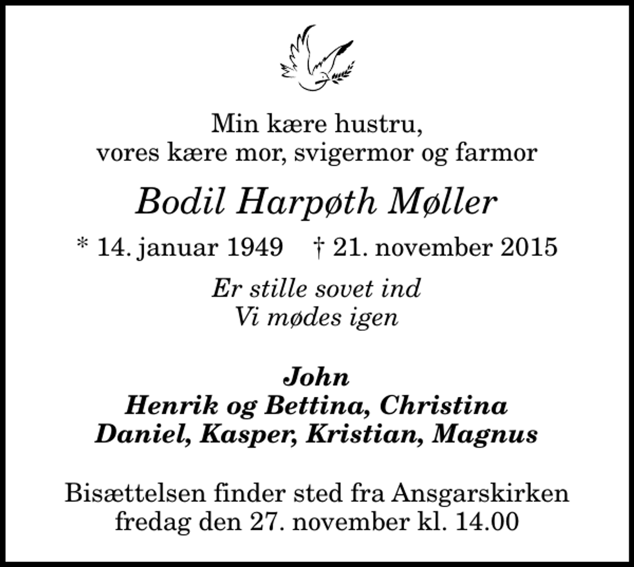 <p>Min kære hustru, vores kære mor, svigermor og farmor<br />Bodil Harpøth Møller<br />* 14. januar 1949 ✝ 21. november 2015<br />Er stille sovet ind Vi mødes igen<br />John Henrik og Bettina, Christina Daniel, Kasper, Kristian, Magnus<br />Bisættelsen finder sted fra Ansgarskirken fredag den 27. november kl. 14.00</p>