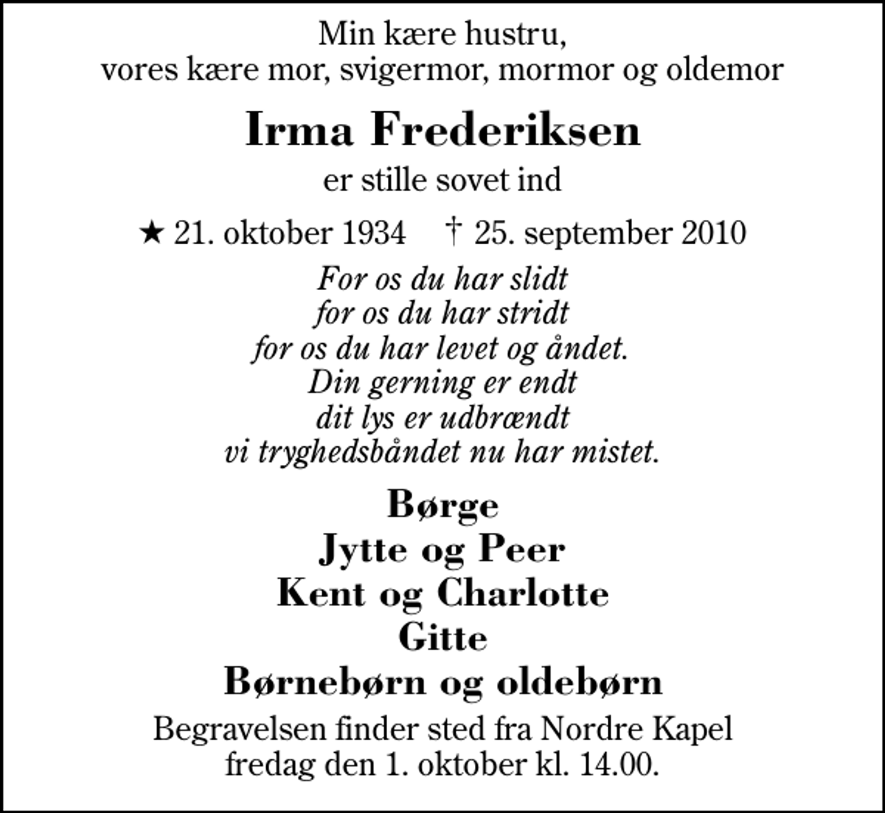 <p>Min kære hustru, vores kære mor, svigermor, mormor og oldemor<br />Irma Frederiksen<br />er stille sovet ind<br />* 21. oktober 1934 ✝ 25. september 2010<br />For os du har slidt for os du har stridt for os du har levet og åndet. Din gerning er endt dit lys er udbrændt vi tryghedsbåndet nu har mistet.<br />Børge Jytte og Peer Kent og Charlotte Gitte Børnebørn og oldebørn<br />Begravelsen finder sted fra Herning Nordre Kapel fredag den 1. oktober kl. 14.00</p>