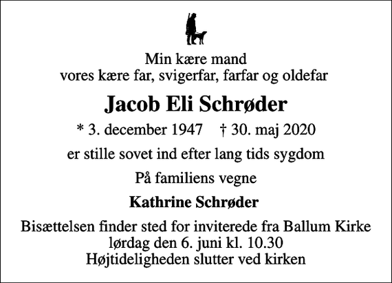 <p>Min kære mand vores kære far, svigerfar, farfar og oldefar<br />Jacob Eli Schrøder<br />* 3. december 1947 ✝ 30. maj 2020<br />er stille sovet ind efter lang tids sygdom<br />På familiens vegne<br />Kathrine Schrøder<br />Bisættelsen finder sted for inviterede fra Ballum Kirke lørdag den 6. juni kl. 10.30 Højtideligheden slutter ved kirken</p>