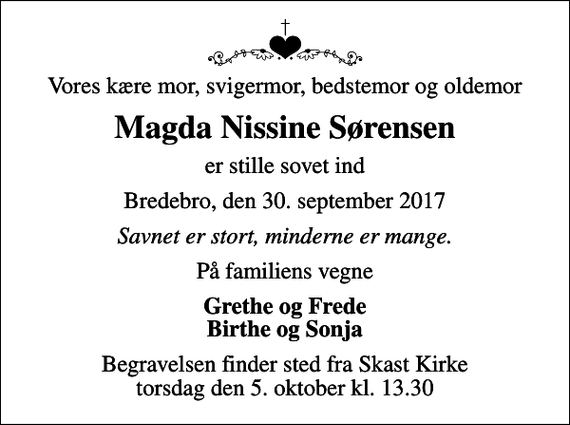 <p>Vores kære mor, svigermor, bedstemor og oldemor<br />Magda Nissine Sørensen<br />er stille sovet ind<br />Bredebro, den 30. september 2017<br />Savnet er stort, minderne er mange.<br />På familiens vegne<br />Grethe og Frede Birthe og Sonja<br />Begravelsen finder sted fra Skast Kirke torsdag den 5. oktober kl. 13.30</p>