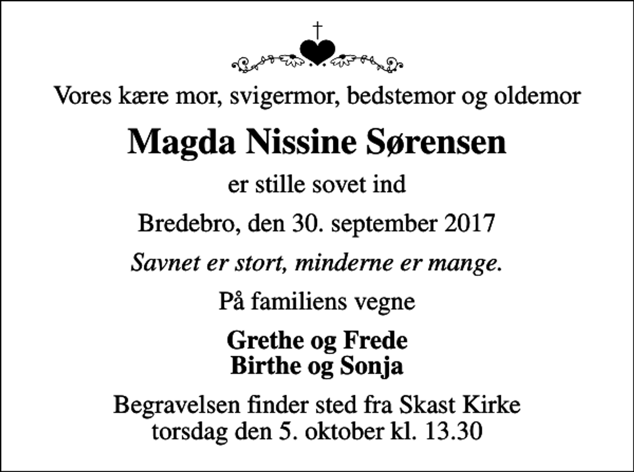 <p>Vores kære mor, svigermor, bedstemor og oldemor<br />Magda Nissine Sørensen<br />er stille sovet ind<br />Bredebro, den 30. september 2017<br />Savnet er stort, minderne er mange.<br />På familiens vegne<br />Grethe og Frede Birthe og Sonja<br />Begravelsen finder sted fra Skast Kirke torsdag den 5. oktober kl. 13.30</p>