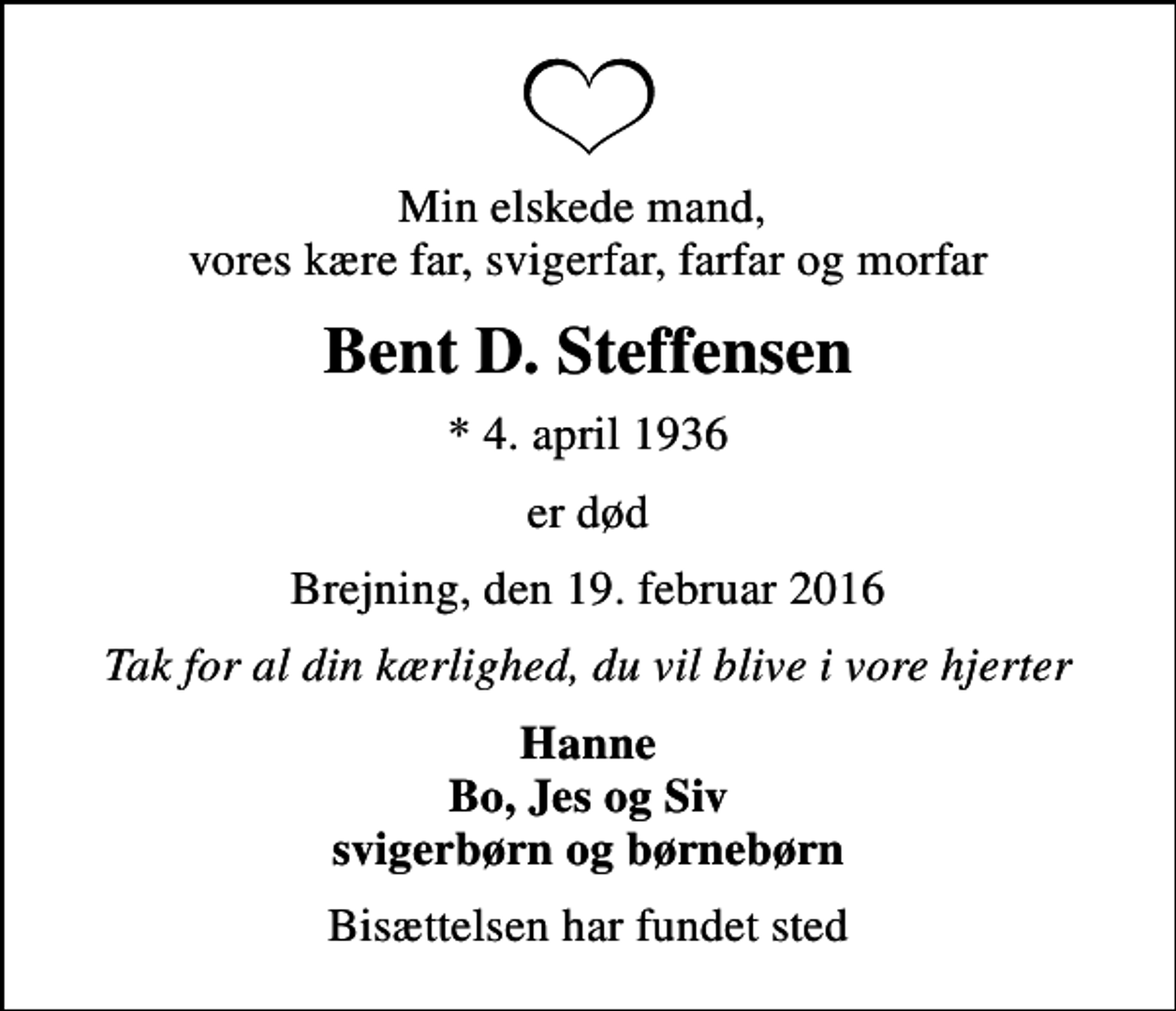 <p>Min elskede mand, vores kære far, svigerfar, farfar og morfar<br />Bent D. Steffensen<br />* 4. april 1936<br />er død<br />Brejning, den 19. februar 2016<br />Tak for al din kærlighed, du vil blive i vore hjerter<br />Hanne Bo, Jes og Siv svigerbørn og børnebørn<br />Bisættelsen har fundet sted</p>