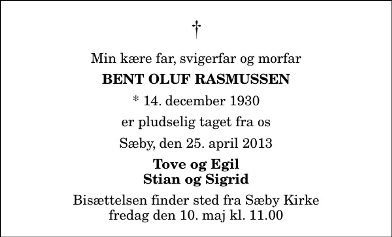 <p>Min kære far, svigerfar og morfar<br />Bent Oluf Rasmussen<br />* 14. december 1930<br />er pludselig taget fra os<br />Sæby, den 25. april 2013<br />Tove og Egil Stian og Sigrid<br />Bisættelsen finder sted fra Sæby Kirke fredag den 10. maj kl. 11.00</p>