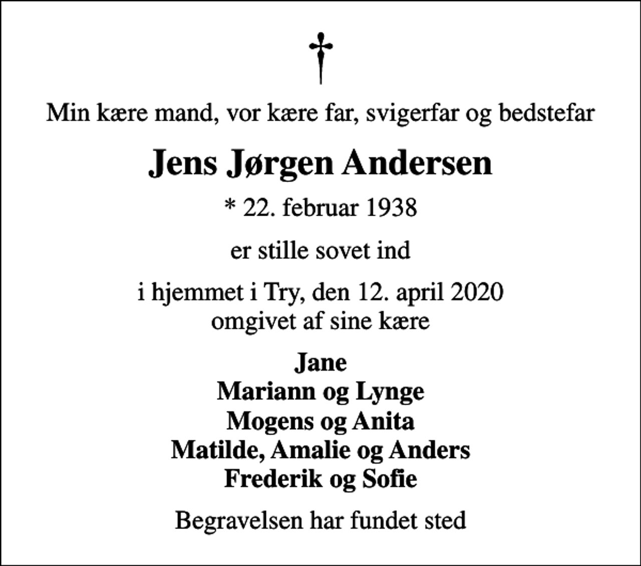 <p>Min kære mand, vor kære far, svigerfar og bedstefar<br />Jens Jørgen Andersen<br />* 22. februar 1938<br />er stille sovet ind<br />i hjemmet i Try, den 12. april 2020 omgivet af sine kære<br />Jane Mariann og Lynge Mogens og Anita Matilde, Amalie og Anders Frederik og Sofie<br />Begravelsen har fundet sted</p>