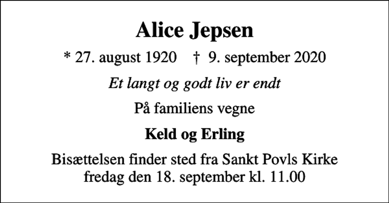<p>Alice Jepsen<br />* 27. august 1920 ✝ 9. september 2020<br />Et langt og godt liv er endt<br />På familiens vegne<br />Keld og Erling<br />Bisættelsen finder sted fra Sankt Povls Kirke fredag den 18. september kl. 11.00</p>