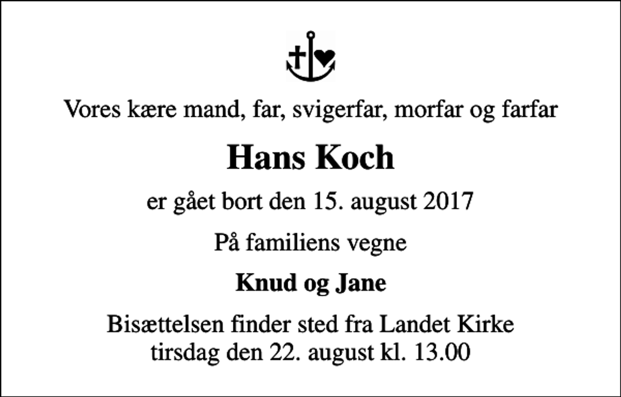 <p>Vores kære mand, far, svigerfar, morfar og farfar<br />Hans Koch<br />er gået bort den 15. august 2017<br />På familiens vegne<br />Knud og Jane<br />Bisættelsen finder sted fra Landet Kirke tirsdag den 22. august kl. 13.00</p>