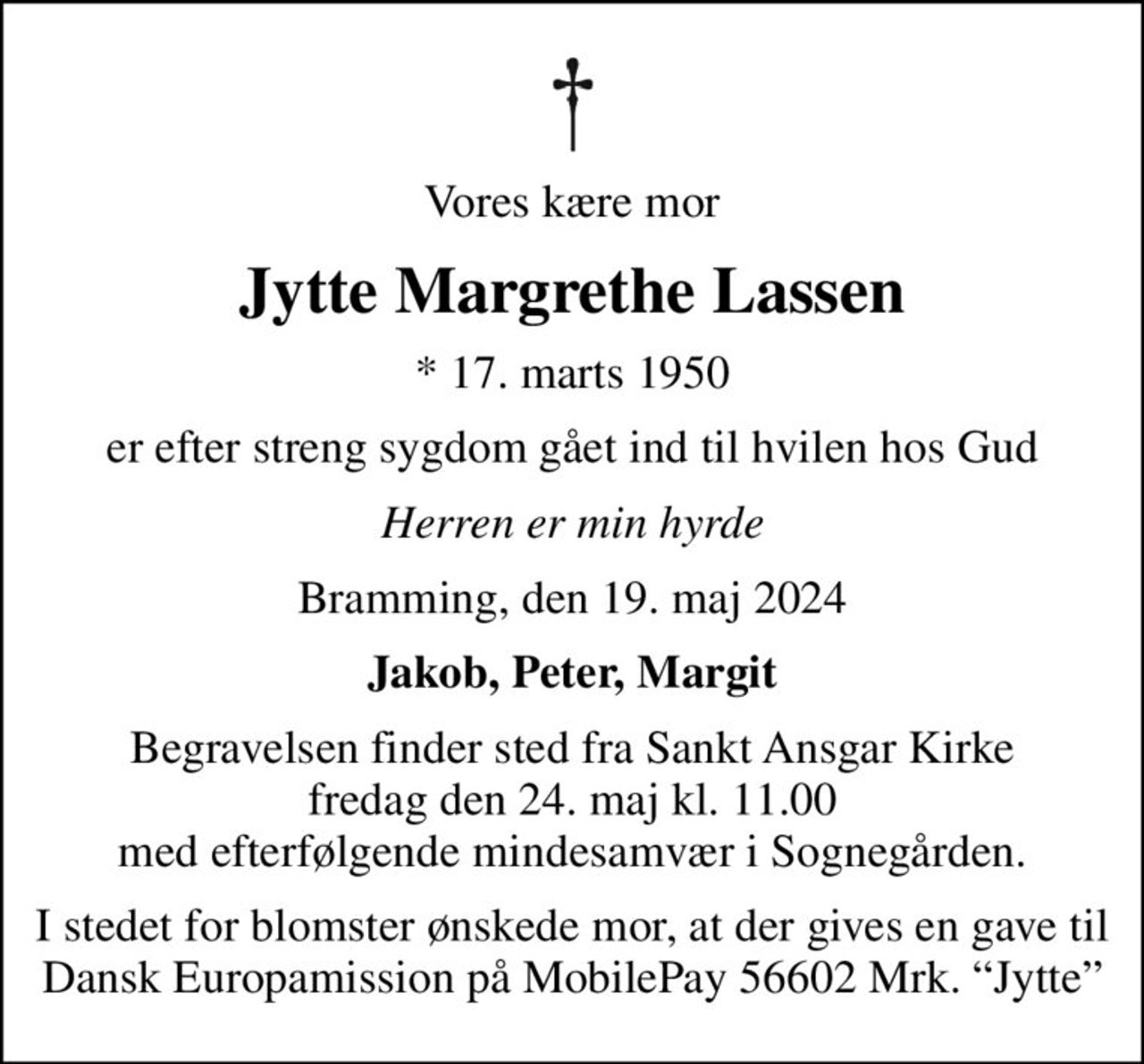 Vores kære mor
Jytte Margrethe Lassen
* 17. marts 1950
er efter streng sygdom gået ind til hvilen hos Gud
Herren er min hyrde
Bramming, den 19. maj 2024
Jakob, Peter, Margit
Begravelsen finder sted fra Sankt Ansgar Kirke  fredag den 24. maj kl. 11.00  med efterfølgende mindesamvær i Sognegården.
I stedet for blomster ønskede mor, at der gives en gave til Dansk Europamission på MobilePay 56602 Mrk. Jytte
