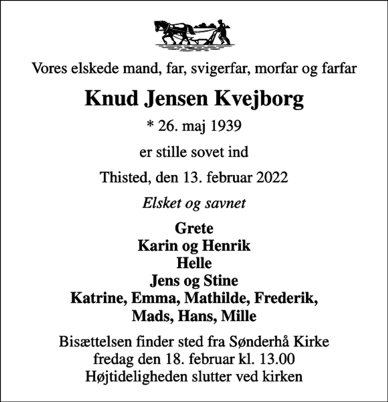 <p>Vores elskede mand, far, svigerfar, morfar og farfar<br />Knud Jensen Kvejborg<br />* 26. maj 1939<br />er stille sovet ind<br />Thisted, den 13. februar 2022<br />Elsket og savnet<br />Grete Karin og Henrik Helle Jens og Stine Katrine, Emma, Mathilde, Frederik, Mads, Hans, Mille<br />Bisættelsen finder sted fra Sønderhå Kirke fredag den 18. februar kl. 13.00 Højtideligheden slutter ved kirken</p>