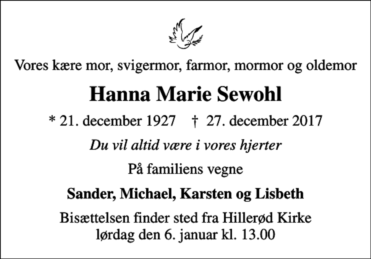 <p>Vores kære mor, svigermor, farmor, mormor og oldemor<br />Hanna Marie Sewohl<br />* 21. december 1927 ✝ 27. december 2017<br />Du vil altid være i vores hjerter<br />På familiens vegne<br />Sander, Michael, Karsten og Lisbeth<br />Bisættelsen finder sted fra Hillerød Kirke lørdag den 6. januar kl. 13.00</p>